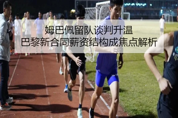 姆巴佩留队谈判升温 巴黎新合同薪资结构成焦点解析