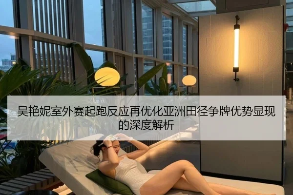 吴艳妮室外赛起跑反应再优化亚洲田径争牌优势显现的深度解析