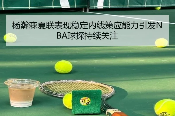 杨瀚森夏联表现稳定内线策应能力引发NBA球探持续关注